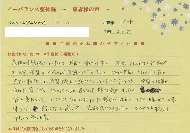 イーバランス整体院口コミ患者様の声 さいたま市見沼区東大宮K.Aさん
産後の骨盤矯正をしたくてお店を探していました。産後何となく体調がすぐれず、骨盤のゆがみが原因かな?と思い、イーバランス整体院に行ってみました。先生に相談をし骨盤矯正の施術をして頂いたところ骨盤の位置が変わった感じがし体のバランスが良くなった様な気がしました。服を着たところいつもより少しゆるくなった感じがします。とても嬉しかったです。軽くなった感じがし、気分も良くなりました。これからも続けてみたいと思います。