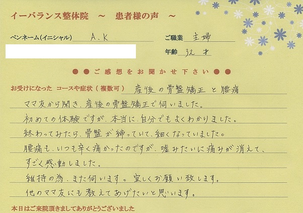 イーバランス整体院口コミ患者様の声 さいたま市北区日進町A.Kさん
産後の骨盤矯正と腰痛
ママ友から聞き産後の骨盤矯正で伺いました。初めての経験でですが本当に自分でもよくわかりました。終わってみたら、骨盤が締まっていて細くなっていました。腰痛もいつも辛く痛かったのですが嘘みたいに痛みが消えて、すごく感動しました。維持の為、また伺います。宜しくお願い致します。他のママ友にも教えてあげたいと思います。
