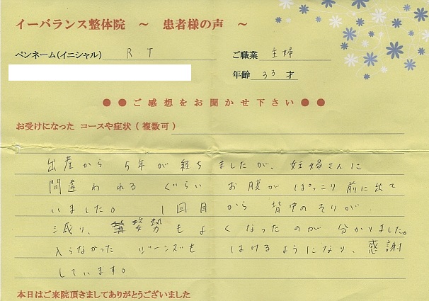 イーバランス整体院口コミ患者様の声 さいたま市大宮区R.Tさん
出産から5年が経ちましたが妊婦さんに間違われるくらいお腹がポッコリ前に出ていました。1回目から背中と腰のの反りが減り、姿勢が良くなるのがわかりました。入らなかったジーンズもはけるようになり、感謝しています。