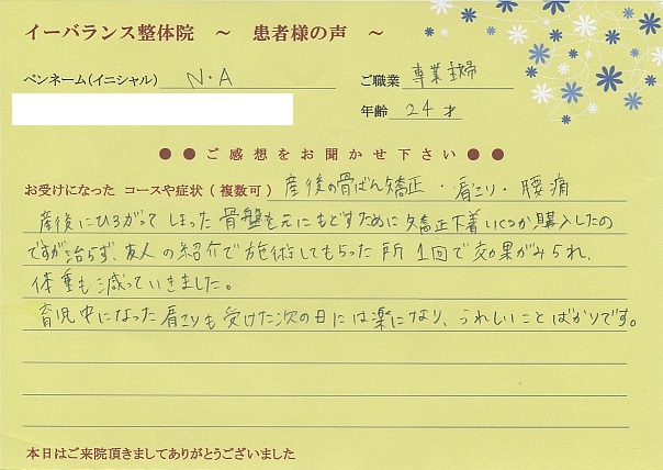 イーバランス整体院口コミ患者様の声 さいたま市大宮区N.Aさん
産後の骨盤矯正・肩こり・腰痛
産後に広がってしまった骨盤を元に戻すためにいくつか購入したのですが治らず、友人の紹介で施術してもらった所1回で効果がみられ体重も減ってきました。
育児中になった肩こりも受けた次の日には楽になり、嬉しいことばかりです。