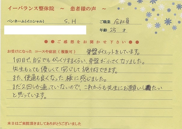 S・Hさん 朝霞市 会社員25才 骨盤矯正ダイエットでご来院 1回目で自分でもびっくりするくらい、骨盤が小さくなりました。また、便通もよくなったように感じました。先生もとてもやさしくて安心して施術できます。まだ2回しか通っていないので、これからも先生にお願いしたいと思います。