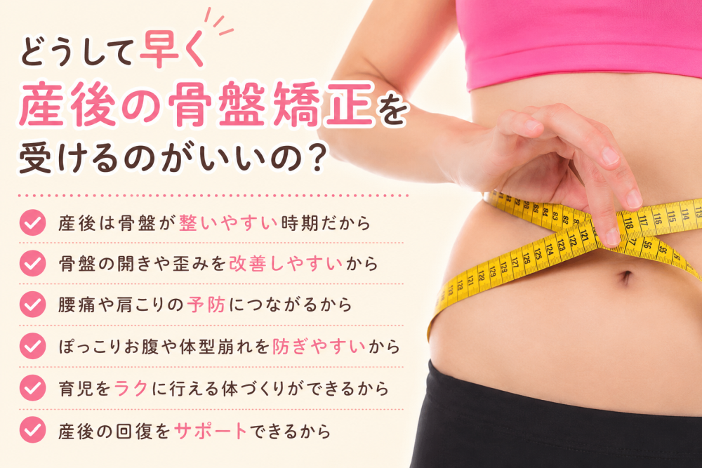 どうして早く産後の骨盤矯正を受けるのがいいの？・産後は骨盤が整いやすい時期だから・骨盤の開きや歪みを改善しやすいから・腰痛や肩こりの予防につながるから・ポッコリお腹や体型崩れを防ぎやすいから・育児をラクに行える体づくりができるから・産後の回復をサポートできるから