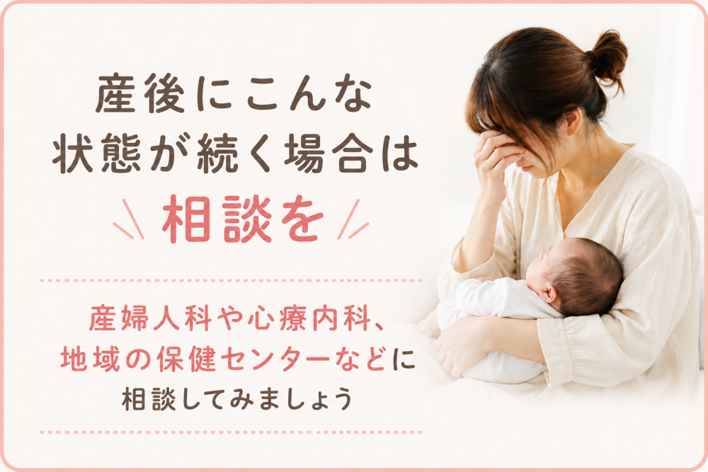 ●産後にこんな症状が続く場合は相談を・産婦人科や心療内科 地域の保健センターなどに相談してみましょう