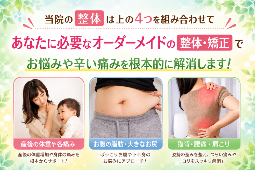 当院の整体は上の４つを組み合わせて あなたに必要なオーダーメイドの整体・矯正で お悩みや辛い痛みを根本的に解消します！ ・産後の体重や各痛み 産後の体重増加や身体の痛みを根本からサポート！ ・お腹の脂肪、大きなお尻 ポッコリお腹や下半身のお悩みにアプローチ ・猫背、腰痛、肩こり 姿勢の歪みを整え、つらい痛みやコリをスッキリ解消！