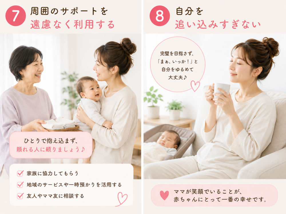 ⑦周囲のサポートを遠慮なく利用する一人で抱え込まず、頼れる人に頼りましょう・家族に協力してもらう・地域のサービスや一時預かりを活用する・友人やママ友に相談する⑧自分を追い込みすぎない完璧を目指さず「まぁ、いっか！」と自分をゆるめて大丈夫ママが笑顔でいることが、赤ちゃんにとって一番の幸せです