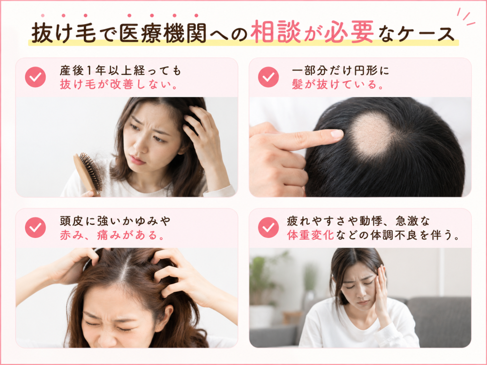 抜け毛で医療機関への相談が必要なケース ・産後1年以上経っても抜け毛が改善しない。 ・一部分だけ円形に髪が抜けている。 ・頭皮に強いかゆみや赤み、痛みがある。 ・疲れやすさや動悸、急激な体重変化などの体調不良を伴う。