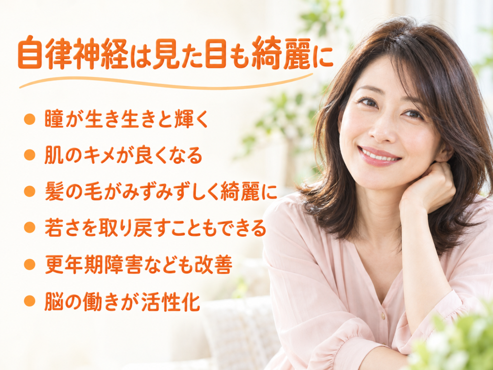 自律神経は見た目も綺麗に- 瞳が生き生きと輝く- 肌のキメが良くなる- 髪の毛がみずみずしく綺麗に- 若さを取り戻すこともできる- 更年期障害なども改善- 脳の働きが活性化